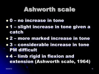 Ashworth scale
 0 – no increase in tone
 1 – slight increase in tone given a
  catch
 2 – more marked increase in tone
 3 – considerable increase in tone
  PM difficult
 4 – limb rigid in flexion and
  extension (Ashworth scale, 1964)
8/20/2012                               16
 