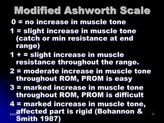 Modified Ashworth Scale
0 = no increase in muscle tone
1 = slight increase in muscle tone
  (catch or min resistance at end
  range)
1 + = slight increase in muscle
  resistance throughout the range.
2 = moderate increase in muscle tone
  throughout ROM, PROM is easy
3 = marked increase in muscle tone
  throughout ROM, PROM is difficult
4 = marked increase in muscle tone,
  affected part is rigid (Bohannon &
  Smith 1987)
8/20/2012                              17
 
