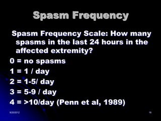 Spasm Frequency
Spasm Frequency Scale: How many
  spasms in the last 24 hours in the
  affected extremity?
0 = no spasms
1 = 1 / day
2 = 1-5/ day
3 = 5-9 / day
4 = >10/day (Penn et al, 1989)
8/20/2012                          18
 
