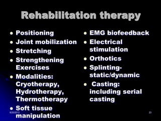 Rehabilitation therapy
    Positioning             EMG biofeedback
    Joint mobilization      Electrical
    Stretching               stimulation
    Strengthening           Orthotics
     Exercises               Splinting-
    Modalities:              static/dynamic
     Cryotherapy,             Casting:
     Hydrotherapy,            including serial
     Thermotherapy            casting
    Soft tissue
     manipulation
8/20/2012                                    23
 