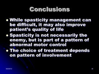 Conclusions
 While spasticity management can
  be difficult, it may also improve
  patient’s quality of life
 Spasticity is not necessarily the
  enemy, but is part of a pattern of
  abnormal motor control
 The choice of treatment depends
  on pattern of involvement

8/20/2012                              28
 