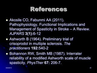 References
    Akosile CO, Fabunmi AA (2011).
     Pathophysiology, Functional Implications and
     Management of Spasticity in Stroke – A Review.
     AJPARS 3(1):6-12
    Ashworth B (1964). Preliminary trial of
     crisoprodol in multiple sclerosis. The
     practitioners 192:540-2
    Bohannon RW, Smith MB (1987). Interrater
     reliability of a modified Ashworth scale of muscle
     spasticity. PhysTher 67: 206-7.
8/20/2012                                             29
 
