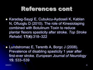 References cont
    Karadag-Saygi E, Cubukcu-Aydoseli K, Kablan
     N, Ofluoglu D (2010). The role of Kinesiotaping
     combined with Botulinum Toxin to reduce
     plantar flexors spasticity after stroke. Top Stroke
     Rehabil; 17(4):318–322

    Lundstromac E, Terentb A, Borgc J (2008).
     Prevalence of disabling spasticity 1 year after
     first-ever stroke. European Journal of Neurology
     15: 533–539
8/20/2012                                              30
 