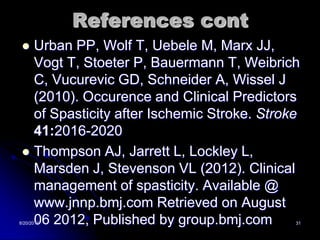References cont
  Urban PP, Wolf T, Uebele M, Marx JJ,
   Vogt T, Stoeter P, Bauermann T, Weibrich
   C, Vucurevic GD, Schneider A, Wissel J
   (2010). Occurence and Clinical Predictors
   of Spasticity after Ischemic Stroke. Stroke
   41:2016-2020
  Thompson AJ, Jarrett L, Lockley L,
   Marsden J, Stevenson VL (2012). Clinical
   management of spasticity. Available @
   www.jnnp.bmj.com Retrieved on August
   06 2012, Published by group.bmj.com
8/20/2012                                    31
 