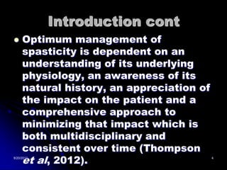 Introduction cont
    Optimum management of
     spasticity is dependent on an
     understanding of its underlying
     physiology, an awareness of its
     natural history, an appreciation of
     the impact on the patient and a
     comprehensive approach to
     minimizing that impact which is
     both multidisciplinary and
     consistent over time (Thompson
     et al, 2012).
8/20/2012                                  4
 