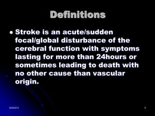 Definitions
    Stroke is an acute/sudden
     focal/global disturbance of the
     cerebral function with symptoms
     lasting for more than 24hours or
     sometimes leading to death with
     no other cause than vascular
     origin.


8/20/2012                               5
 