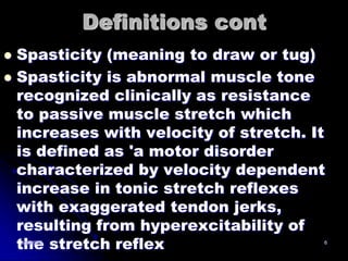 Definitions cont
 Spasticity (meaning to draw or tug)
 Spasticity is abnormal muscle tone
  recognized clinically as resistance
  to passive muscle stretch which
  increases with velocity of stretch. It
  is defined as 'a motor disorder
  characterized by velocity dependent
  increase in tonic stretch reflexes
  with exaggerated tendon jerks,
  resulting from hyperexcitability of
  the stretch reflex
    8/20/2012                          6
 