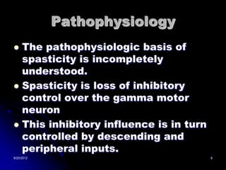Pathophysiology
 The pathophysiologic basis of
  spasticity is incompletely
  understood.
 Spasticity is loss of inhibitory
  control over the gamma motor
  neuron
 This inhibitory influence is in turn
  controlled by descending and
  peripheral inputs.
8/20/2012                                8
 