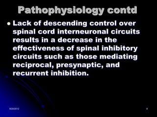 Pathophysiology contd
   Lack of descending control over
    spinal cord interneuronal circuits
    results in a decrease in the
    effectiveness of spinal inhibitory
    circuits such as those mediating
    reciprocal, presynaptic, and
    recurrent inhibition.



8/20/2012                                9
 