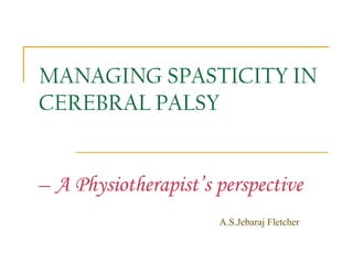 MANAGING SPASTICITY IN
CEREBRAL PALSY
– A Physiotherapist’s perspective
A.S.Jebaraj Fletcher
 