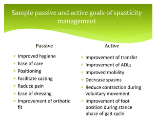 Sample passive and active goals of spasticity
management
Passive
 Improved hygiene
 Ease of care
 Positioning
 Facilitate casting
 Reduce pain
 Ease of dressing
 Improvement of orthotic
fit
Active
 Improvement of transfer
 Improvement of ADLs
 Improved mobility
 Decrease spasms
 Reduce contraction during
voluntary movement
 Improvement of foot
position during stance
phase of gait cycle
 