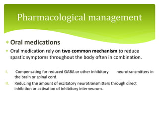  Oral medications
 Oral medication rely on two common mechanism to reduce
spastic symptoms throughout the body often in combination.
I. Compensating for reduced GABA or other inhibitory neurotransmitters in
the brain or spinal cord.
II. Reducing the amount of excitatory neurotransmitters through direct
inhibition or activation of inhibitory interneurons.
Pharmacological management
 