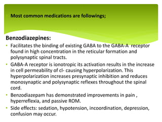  Most common medications are followings;
Benzodiazepines:
• Facilitates the binding of existing GABA to the GABA-A receptor
found in high concentration in the reticular formation and
polysynaptic spinal tracts.
• GABA-A receptor is ionotropic its activation results in the increase
in cell permeability of cl- causing hyperpolarization. This
hyperpolarization increases presynaptic inhibition and reduces
monosynaptic and polysynaptic reflexes throughout the spinal
cord.
• Benzodiazepam has demonstrated improvements in pain ,
hyperreflexia, and passive ROM.
• Side effects: sedation, hypotension, incoordination, depression,
confusion may occur.
.
 