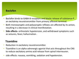  Baclofen
• Baclofen binds to GABA-B receptors and blocks release of substance-P ,
an excitatroy neurotransmitter from primary afferent terminal.
• Both monosynaptic and polysynaptic reflexes are affected by its action,
resulting in a decrease in clinical menifestation.
• Side effects- orthostatic hypotension, and withdrawal symptoms such
as seizures, fever, hallucination .
Tizanidine
• Reduction in excitatory neurotransmitter.
• Tizanidine is an alpha-adrenergic agonist that acts throughout the CNS
to reduce excitatory amino acid release from spinal interneuron.
• side effects: nausea, vomitting, sedation and hypotension.
.
 