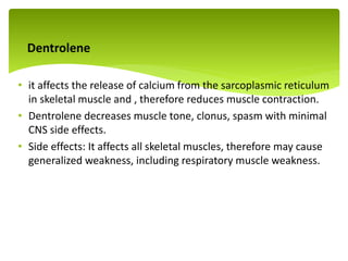Dentrolene
• it affects the release of calcium from the sarcoplasmic reticulum
in skeletal muscle and , therefore reduces muscle contraction.
• Dentrolene decreases muscle tone, clonus, spasm with minimal
CNS side effects.
• Side effects: It affects all skeletal muscles, therefore may cause
generalized weakness, including respiratory muscle weakness.
.
 