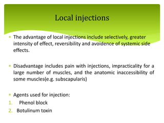  The advantage of local injections include selectively, greater
intensity of effect, reversibility and avoidence of systemic side
effects.
 Disadvantage includes pain with injections, impracticality for a
large number of muscles, and the anatomic inaccessibility of
some muscles(e.g. subscapularis)
 Agents used for injection:
1. Phenol block
2. Botulinum toxin
Local injections
 