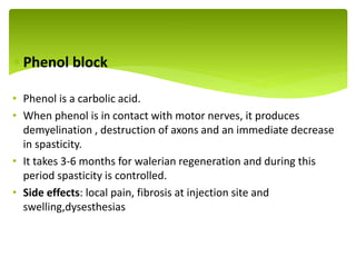  Phenol block
• Phenol is a carbolic acid.
• When phenol is in contact with motor nerves, it produces
demyelination , destruction of axons and an immediate decrease
in spasticity.
• It takes 3-6 months for walerian regeneration and during this
period spasticity is controlled.
• Side effects: local pain, fibrosis at injection site and
swelling,dysesthesias
.
 