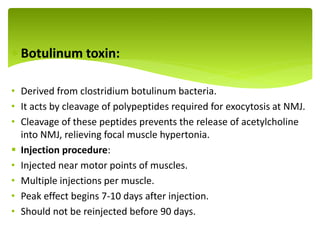 Botulinum toxin:
• Derived from clostridium botulinum bacteria.
• It acts by cleavage of polypeptides required for exocytosis at NMJ.
• Cleavage of these peptides prevents the release of acetylcholine
into NMJ, relieving focal muscle hypertonia.
 Injection procedure:
• Injected near motor points of muscles.
• Multiple injections per muscle.
• Peak effect begins 7-10 days after injection.
• Should not be reinjected before 90 days.
.
 