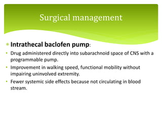  Intrathecal baclofen pump:
• Drug administered directly into subarachnoid space of CNS with a
programmable pump.
• Improvement in walking speed, functional mobility without
impairing uninvolved extremity.
• Fewer systemic side effects because not circulating in blood
stream.
Surgical management
 