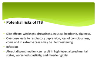  Potential risks of ITB
• Side effects: weakness, drowsiness, nausea, headache, dizziness.
• Overdose leads to respiratory depression, loss of consciousness,
coma and in extreme cases may be life threatening.
• Infection
• Abrupt discontinuation can result in high fever, altered mental
status, worsened spasticity, and muscle rigidity.
.
 