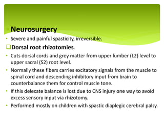 Neurosurgery
• Severe and painful spasticity, irreversible.
Dorsal root rhizotomies.
• Cuts dorsal cords and grey matter from upper lumber (L2) level to
upper sacral (S2) root level.
• Normally these fibers carries excitatory signals from the muscle to
spinal cord and descending inhibitory input from brain to
counterbalance them for control muscle tone.
• If this delecate balance is lost due to CNS injury one way to avoid
excess sensory input via rhizotomy.
• Performed mostly on children with spastic diaplegic cerebral palsy.
.
 