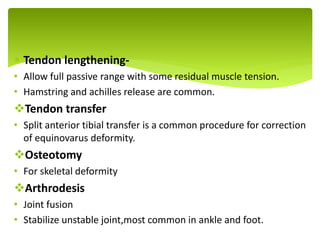  Tendon lengthening-
• Allow full passive range with some residual muscle tension.
• Hamstring and achilles release are common.
Tendon transfer
• Split anterior tibial transfer is a common procedure for correction
of equinovarus deformity.
Osteotomy
• For skeletal deformity
Arthrodesis
• Joint fusion
• Stabilize unstable joint,most common in ankle and foot.
.
 