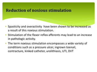  Spasticity and overactivity have been shown to be increased as
a result of this noxious stimulation.
 Stimulation of the flexor reflex afferents may lead to an increase
in pathologic activity.
 The term noxious stimulation encompasses a wide variety of
conditions such as a pressure ulcer, ingrown toenail,
contracture, kinked catheter, urolithiasis, UTI, DVT
Reduction of noxious stimulation
 