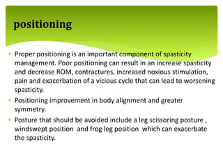  Proper positioning is an important component of spasticity
management. Poor positioning can result in an increase spasticity
and decrease ROM, contractures, increased noxious stimulation,
pain and exacerbation of a vicious cycle that can lead to worsening
spasticity.
 Positioning improvement in body alignment and greater
symmetry.
 Posture that should be avoided include a leg scissoring posture ,
windswept position and frog leg position which can exacerbate
the spasticity.
positioning
 