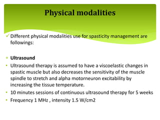 Different physical modalities use for spasticity management are
followings:
 Ultrasound
• Ultrasound therapy is assumed to have a viscoelastic changes in
spastic muscle but also decreases the sensitivity of the muscle
spindle to stretch and alpha motorneuron excitability by
increasing the tissue temperature.
• 10 minutes sessions of continuous ultrasound therapy for 5 weeks
• Frequency 1 MHz , intensity 1.5 W/cm2
Physical modalities
 