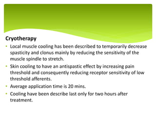 Cryotherapy
• Local muscle cooling has been described to temporarily decrease
spasticity and clonus mainly by reducing the sensitivity of the
muscle spindle to stretch.
• Skin cooling to have an antispastic effect by increasing pain
threshold and consequently reducing receptor sensitivity of low
threshold afferents.
• Average application time is 20 mins.
• Cooling have been describe last only for two hours after
treatment.
.
 