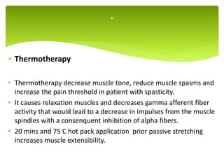  Thermotherapy
• Thermotherapy decrease muscle tone, reduce muscle spasms and
increase the pain threshold in patient with spasticity.
• It causes relaxation muscles and decreases gamma afferent fiber
activity that would lead to a decrease in impulses from the muscle
spindles with a consenquent inhibition of alpha fibers.
• 20 mins and 75 C hot pack application prior passive stretching
increases muscle extensibility.
.
 
