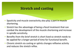  Spasticity and muscle overactivity also play a part in muscle
shortening.
 Stretch has the advantage of being a focal treatment that can
combat the development of the muscle shortening and increase
in spindle sensitivity.
 Benefits from the brief stretch is short lived so stretch needs to
be applied for a longer period of time for functional benefit.
 Chronic stretch via casting or splints changes reflexive activity
and reduces the stretch reflex.
Stretch and casting
 