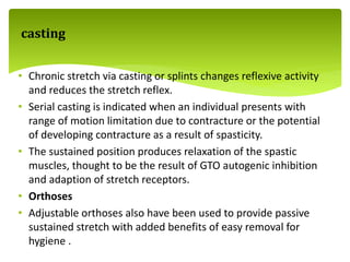 • Chronic stretch via casting or splints changes reflexive activity
and reduces the stretch reflex.
• Serial casting is indicated when an individual presents with
range of motion limitation due to contracture or the potential
of developing contracture as a result of spasticity.
• The sustained position produces relaxation of the spastic
muscles, thought to be the result of GTO autogenic inhibition
and adaption of stretch receptors.
• Orthoses
• Adjustable orthoses also have been used to provide passive
sustained stretch with added benefits of easy removal for
hygiene .
casting
 