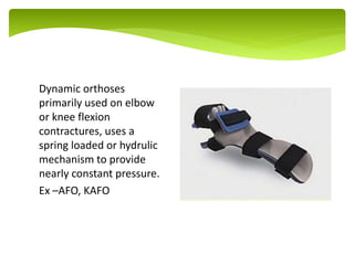 Dynamic orthoses
primarily used on elbow
or knee flexion
contractures, uses a
spring loaded or hydrulic
mechanism to provide
nearly constant pressure.
Ex –AFO, KAFO
.
 