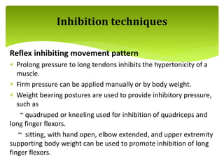 Reflex inhibiting movement pattern
 Prolong pressure to long tendons inhibits the hypertonicity of a
muscle.
 Firm pressure can be applied manually or by body weight.
 Weight bearing postures are used to provide inhibitory pressure,
such as
~ quadruped or kneeling used for inhibition of quadriceps and
long finger flexors.
~ sitting, with hand open, elbow extended, and upper extremity
supporting body weight can be used to promote inhibition of long
finger flexors.
Inhibition techniques
 