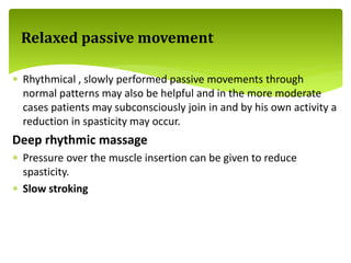  Rhythmical , slowly performed passive movements through
normal patterns may also be helpful and in the more moderate
cases patients may subconsciously join in and by his own activity a
reduction in spasticity may occur.
Deep rhythmic massage
 Pressure over the muscle insertion can be given to reduce
spasticity.
 Slow stroking
Relaxed passive movement
 