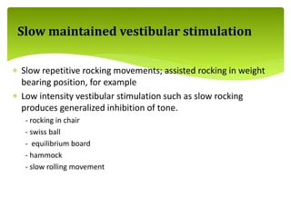  Slow repetitive rocking movements; assisted rocking in weight
bearing position, for example
 Low intensity vestibular stimulation such as slow rocking
produces generalized inhibition of tone.
- rocking in chair
- swiss ball
- equilibrium board
- hammock
- slow rolling movement
Slow maintained vestibular stimulation
 
