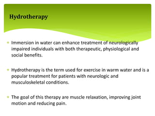  Immersion in water can enhance treatment of neurologically
impaired individuals with both therapeutic, physiological and
social benefits.
 Hydrotherapy is the term used for exercise in warm water and is a
popular treatment for patients with neurologic and
musculoskeletal conditions.
 The goal of this therapy are muscle relaxation, improving joint
motion and reducing pain.
Hydrotherapy
 