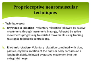  Technique used:
a. Rhythmic in initiation- voluntary relaxation followed by passive
movements through increments in range, followed by active
movements progressing to resisted movements using tracking
resistance to isotonic contractions.
b. Rhythmic rotation- Voluntary relaxation combined with slow,
passive, rhythmic rotation of the body or body part around a
longitudinal axis, followed by passive movement into the
antagonist range.
Proprioceptive neuromuscular
techniques
 