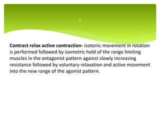 Contract relax active contraction- isotonic movement in rotation
is performed followed by isometric hold of the range limiting
muscles in the antagonist pattern against slowly increasing
resistance followed by voluntary relaxation and active movement
into the new range of the agonist pattern.
.
 