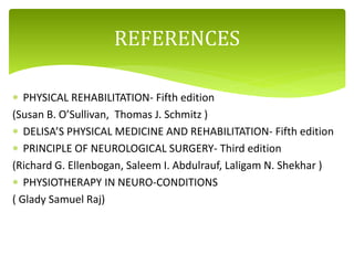  PHYSICAL REHABILITATION- Fifth edition
(Susan B. O’Sullivan, Thomas J. Schmitz )
 DELISA’S PHYSICAL MEDICINE AND REHABILITATION- Fifth edition
 PRINCIPLE OF NEUROLOGICAL SURGERY- Third edition
(Richard G. Ellenbogan, Saleem I. Abdulrauf, Laligam N. Shekhar )
 PHYSIOTHERAPY IN NEURO-CONDITIONS
( Glady Samuel Raj)
REFERENCES
 