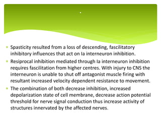  Spasticity resulted from a loss of descending, fascilitatory
inhibitory influences that act on Ia interneuron inhibition.
 Resiprocal inhibition mediated through Ia interneuron inhibition
requires fascilitation from higher centres. With injury to CNS the
interneuron is unable to shut off antagonist muscle firing with
resultant increased velocity dependent resistance to movement.
 The combination of both decrease inhibition, increased
depolarization state of cell membrane, decrease action potential
threshold for nerve signal conduction thus increase activity of
structures innervated by the affected nerves.
.
 