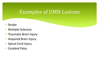  Stroke
 Multiple Sclerosis
 Traumatic Brain Injury
 Acquired Brain Injury
 Spinal Cord Injury
 Cerebral Palsy
Examples of UMN Lesions
 