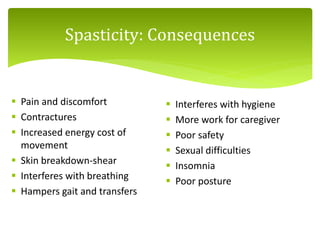 Spasticity: Consequences
 Pain and discomfort
 Contractures
 Increased energy cost of
movement
 Skin breakdown-shear
 Interferes with breathing
 Hampers gait and transfers
 Interferes with hygiene
 More work for caregiver
 Poor safety
 Sexual difficulties
 Insomnia
 Poor posture
 