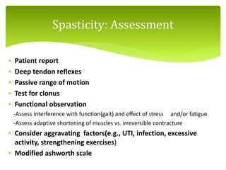  Patient report
 Deep tendon reflexes
 Passive range of motion
 Test for clonus
 Functional observation
-Assess interference with function(gait) and effect of stress and/or fatigue
-Assess adaptive shortening of muscles vs. irreversible contracture
 Consider aggravating factors(e.g., UTI, infection, excessive
activity, strengthening exercises)
 Modified ashworth scale
Spasticity: Assessment
 