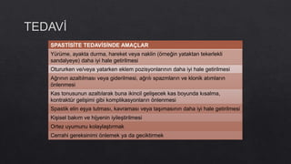 SPASTİSİTE TEDAVİSİNDE AMAÇLAR
Yürüme, ayakta durma, hareket veya naklin (örneğin yataktan tekerlekli
sandalyeye) daha iyi hale getirilmesi
Otururken ve/veya yatarken eklem pozisyonlarının daha iyi hale getirilmesi
Ağrının azaltılması veya giderilmesi, ağrılı spazmların ve klonik atımların
önlenmesi
Kas tonusunun azaltılarak buna ikincil gelişecek kas boyunda kısalma,
kontraktür gelişimi gibi komplikasyonların önlenmesi
Spastik elin eşya tutması, kavraması veya taşımasının daha iyi hale getirilmesi
Kişisel bakım ve hijyenin iyileştirilmesi
Ortez uyumunu kolaylaştırmak
Cerrahi gereksinimi önlemek ya da geciktirmek
 