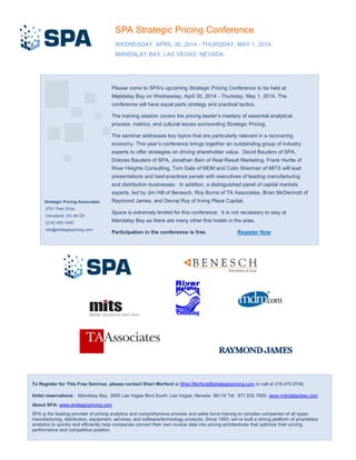 Please come to SPA’s upcoming Strategic Pricing Conference to be held at
Mandalay Bay on Wednesday, April 30, 2014 - Thursday, May 1, 2014. The
conference will have equal parts strategy and practical tactics.
The training session covers the pricing leader’s mastery of essential analytical,
process, metrics, and cultural issues surrounding Strategic Pricing.
The seminar addresses key topics that are particularly relevant in a recovering
economy. This year’s conference brings together an outstanding group of industry
experts to offer strategies on driving shareholder value. David Bauders of SPA,
Dolores Bauders of SPA, Jonathan Bein of Real Result Marketing, Frank Hurtte of
River Heights Consulting, Tom Gale of MDM and Colin Sherman of MITS will lead
presentations and best-practices panels with executives of leading manufacturing
and distribution businesses. In addition, a distinguished panel of capital markets
experts, led by Jim Hill of Benesch, Roy Burns of TA Associates, Brian McDermott of
Raymond James, and Devraj Roy of Irving Place Capital.
Space is extremely limited for this conference. It is not necessary to stay at
Mandalay Bay as there are many other fine hotels in the area.
Participation in the conference is free. Register Now
To Register for This Free Seminar, please contact Sheri Morford at Sheri.Morford@strategicpricing.com or call at 216.470.9748.
Hotel reservations: Mandalay Bay, 3950 Las Vegas Blvd South; Las Vegas, Nevada 89119 Tel: 877.632.7800. www.mandalaybay.com
About SPA: www.strategicpricing.com
SPA is the leading provider of pricing analytics and comprehensive process and sales force training to complex companies of all types:
manufacturing, distribution, equipment, services, and software/technology products. Since 1993, we’ve built a strong platform of proprietary
analytics to quickly and efficiently help companies convert their own invoice data into pricing architectures that optimize their pricing
performance and competitive position.
SPA Strategic Pricing Conference
WEDNESDAY, APRIL 30, 2014 - THURSDAY, MAY 1, 2014
MANDALAY BAY, LAS VEGAS, NEVADA
Strategic Pricing Associates
2701 Park Drive
Cleveland, OH 44120
(216) 455-1540
info@strategicpricing.com
 