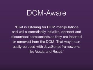 DOM-Aware
"UIkit is listening for DOM manipulations
and will automatically initialize, connect and
disconnect components as they are inserted
or removed from the DOM. That way it can
easily be used with JavaScript frameworks
like Vue.js and React."
 