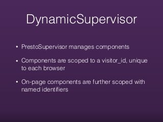 DynamicSupervisor
• PrestoSupervisor manages components
• Components are scoped to a visitor_id, unique
to each browser
• On-page components are further scoped with
named identiﬁers
 
