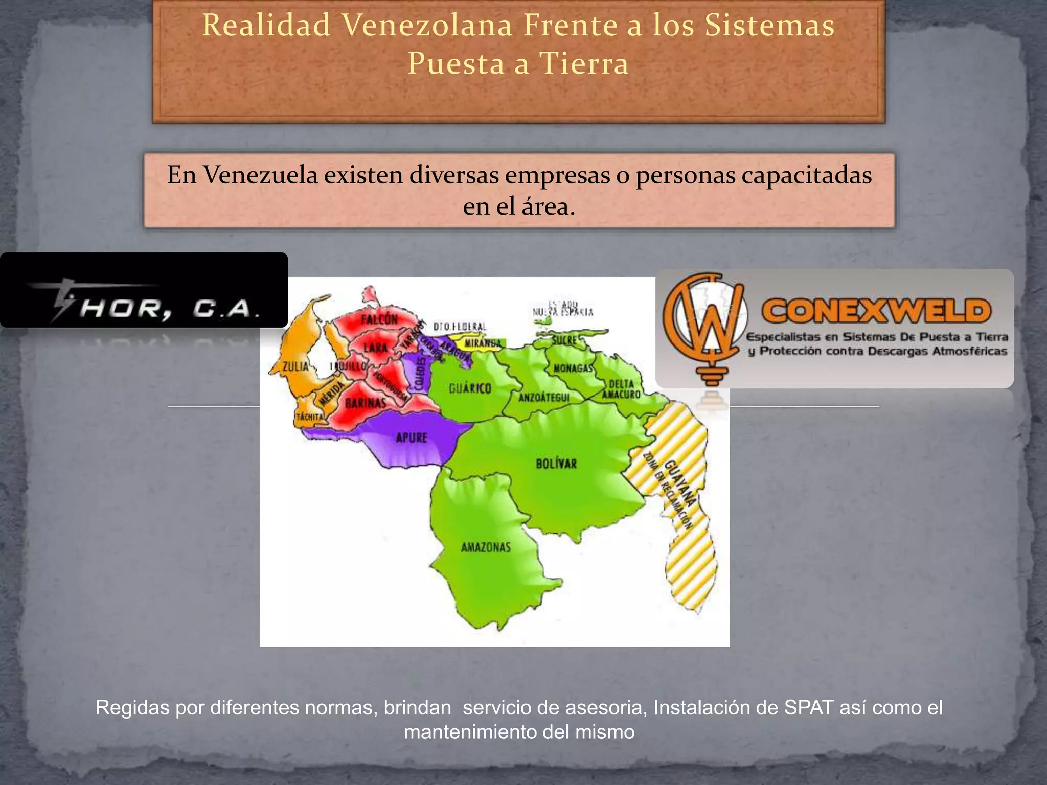 Realidad Venezolana Frente a los Sistemas
Puesta a Tierra
En Venezuela existen diversas empresas o personas capacitadas
en el área.
Regidas por diferentes normas, brindan servicio de asesoria, Instalación de SPAT así como el
mantenimiento del mismo
 